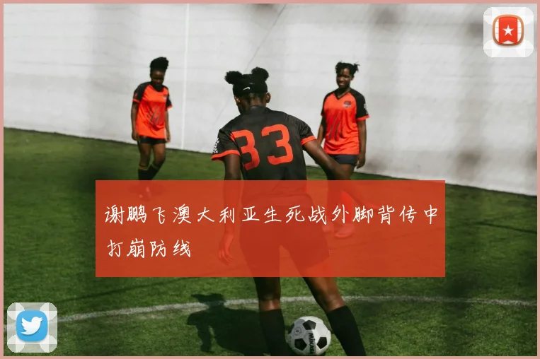 谢鹏飞澳大利亚生死战外脚背传中打崩防线
