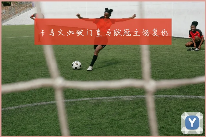 卡马文加破门皇马欧冠主场复仇