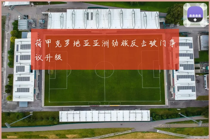 荷甲克罗地亚亚洲劲旅反击破门争议升级