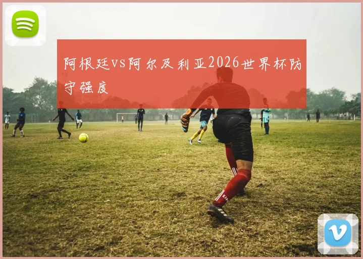 阿根廷vs阿尔及利亚2026世界杯防守强度