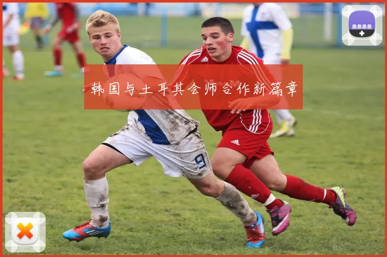 韩国与土耳其会师合作新篇章