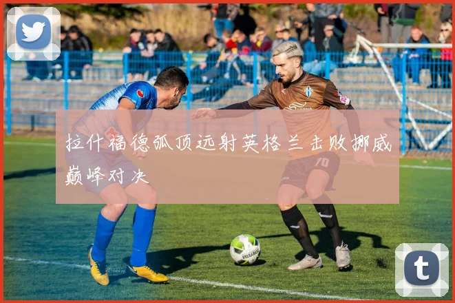 拉什福德弧顶远射英格兰击败挪威巅峰对决