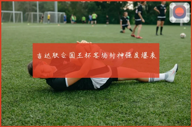 吉达联合国王杯客场封神强度爆表