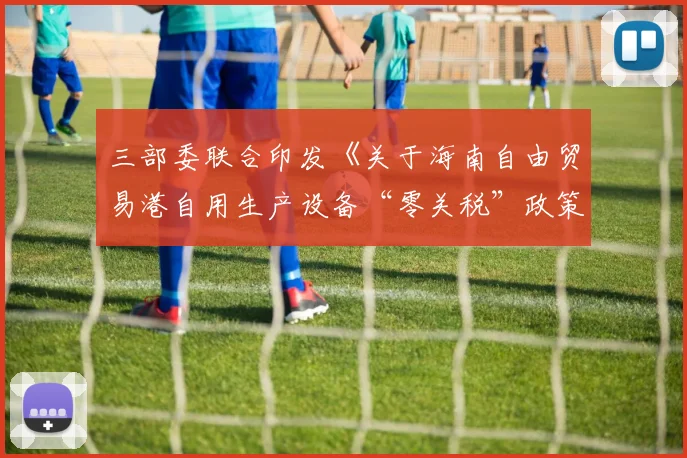 三部委联合印发《关于海南自由贸易港自用生产设备“零关税”政策的通知》