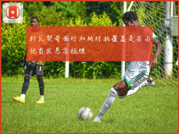科瓦契奇面对加纳对抗覆盖是否占优首发悬念梳理