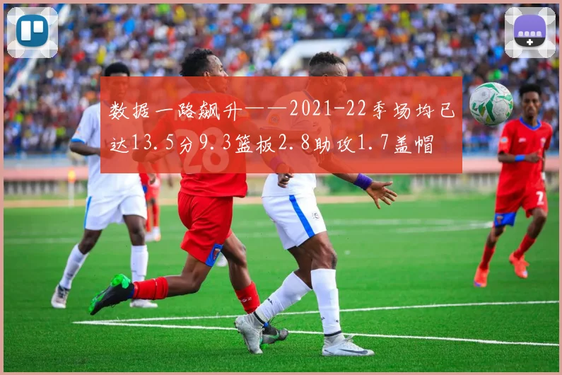 数据一路飙升——2021-22季场均已达13.5分9.3篮板2.8助攻1.7盖帽