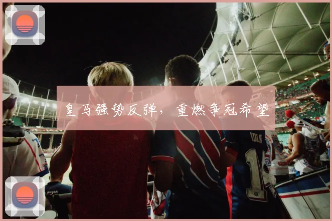 皇马强势反弹，重燃争冠希望