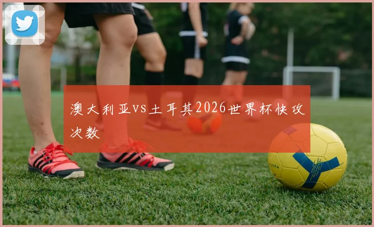 澳大利亚vs土耳其2026世界杯快攻次数