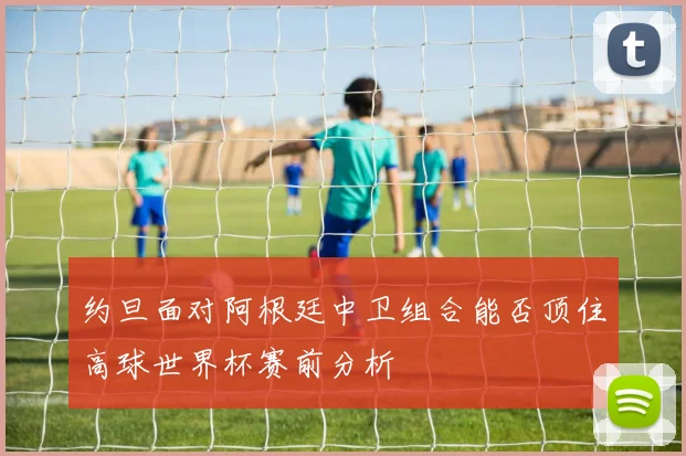 约旦面对阿根廷中卫组合能否顶住高球世界杯赛前分析