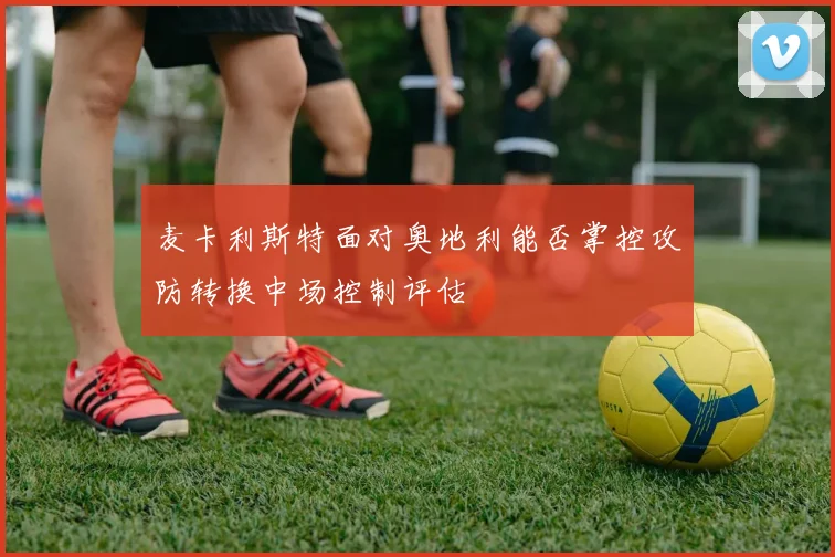 麦卡利斯特面对奥地利能否掌控攻防转换中场控制评估