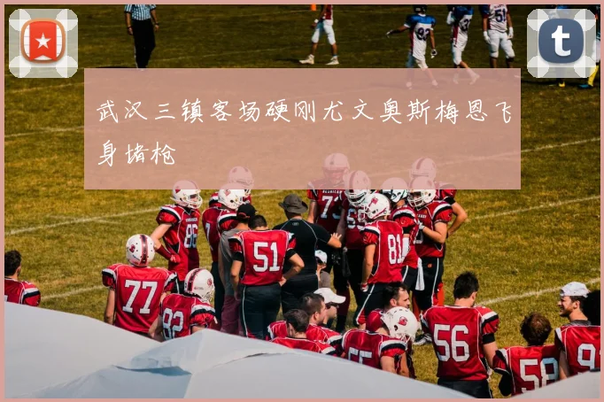 武汉三镇客场硬刚尤文奥斯梅恩飞身堵枪