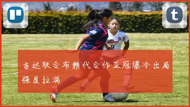 吉达联合布赖代合作亚冠爆冷出局强度拉满