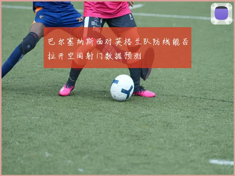 巴尔塞纳斯面对英格兰队防线能否拉开空间射门数据预测