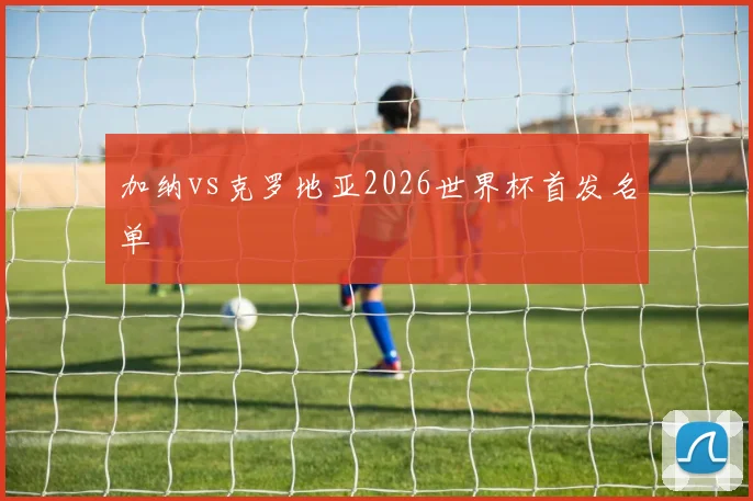 加纳vs克罗地亚2026世界杯首发名单