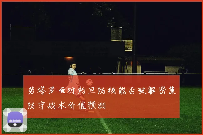 劳塔罗面对约旦防线能否破解密集防守战术价值预测