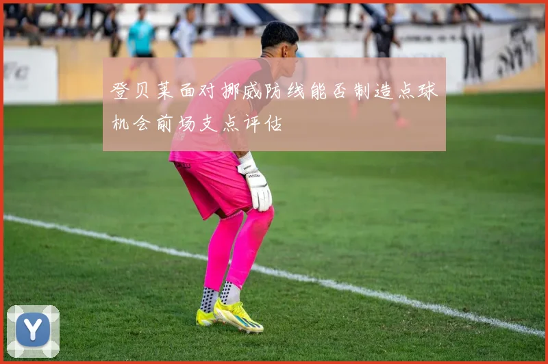 登贝莱面对挪威防线能否制造点球机会前场支点评估