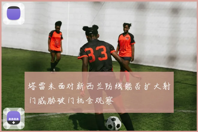塔雷米面对新西兰防线能否扩大射门威胁破门机会观察