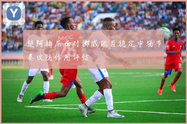 楚阿梅尼面对挪威能否稳定中场节奏攻防作用评估