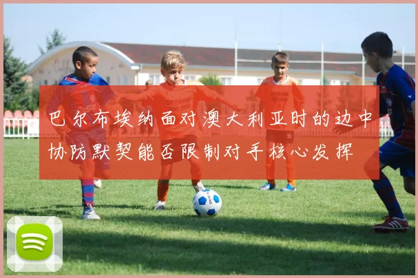 巴尔布埃纳面对澳大利亚时的边中协防默契能否限制对手核心发挥
