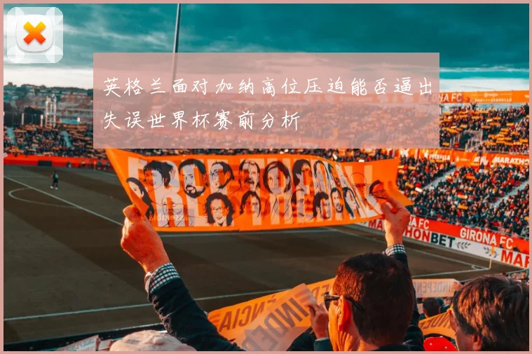 英格兰面对加纳高位压迫能否逼出失误世界杯赛前分析