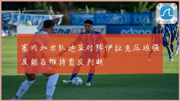 塞内加尔队迪亚对阵伊拉克压迫强度能否维持首发判断