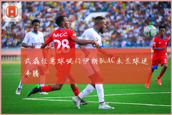 武磊任意球破门伊朗队AC米兰球迷沸腾