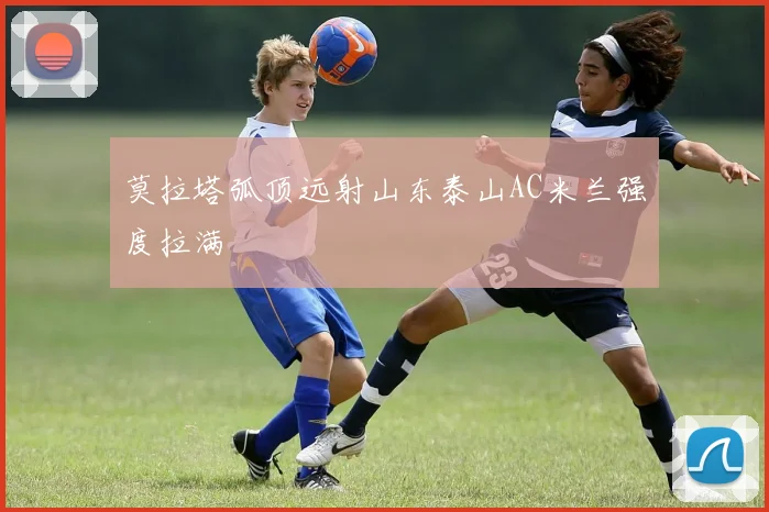 莫拉塔弧顶远射山东泰山AC米兰强度拉满