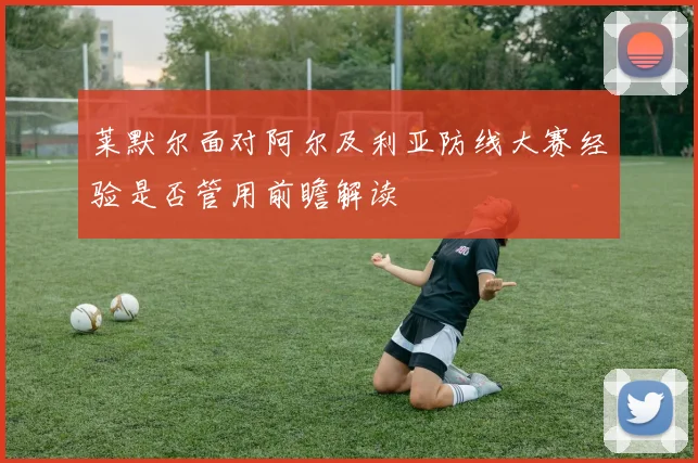 莱默尔面对阿尔及利亚防线大赛经验是否管用前瞻解读