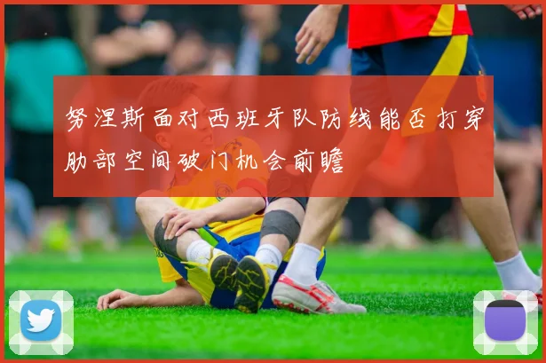 努涅斯面对西班牙队防线能否打穿肋部空间破门机会前瞻