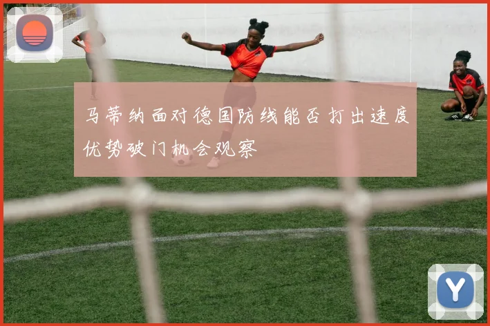 马蒂纳面对德国防线能否打出速度优势破门机会观察