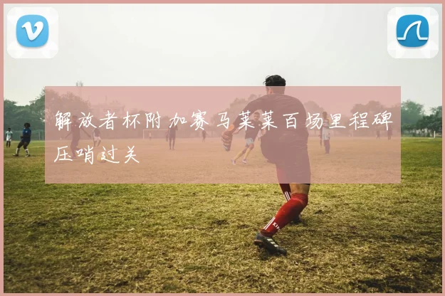 解放者杯附加赛马莱莱百场里程碑压哨过关
