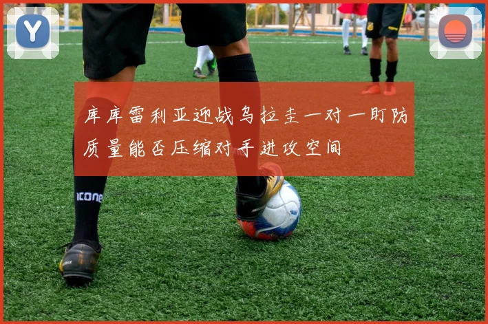 库库雷利亚迎战乌拉圭一对一盯防质量能否压缩对手进攻空间