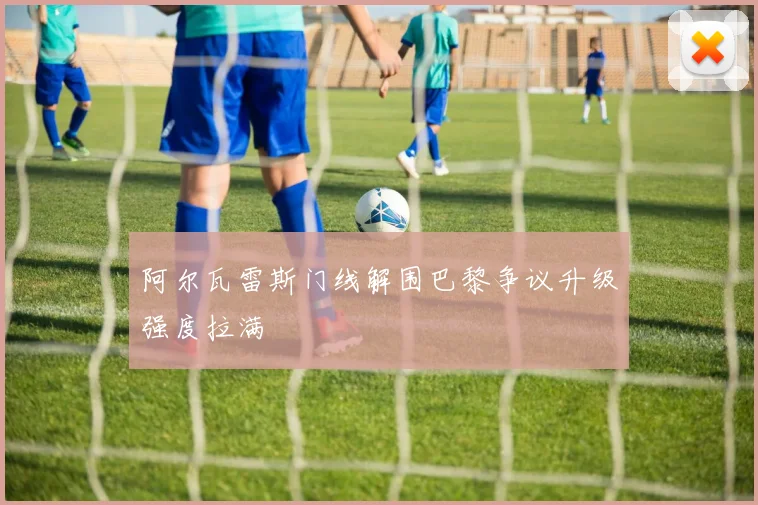 阿尔瓦雷斯门线解围巴黎争议升级强度拉满