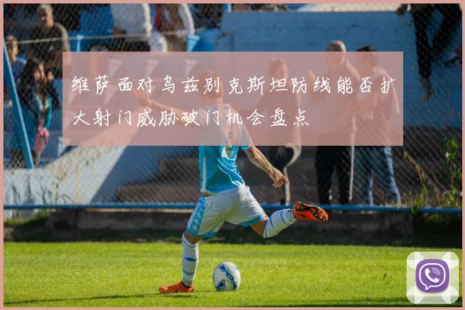 维萨面对乌兹别克斯坦防线能否扩大射门威胁破门机会盘点