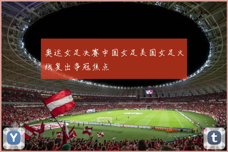 奥运女足决赛中国女足美国女足火线复出争冠焦点