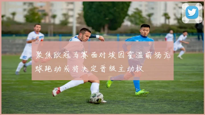 聚焦欧冠马赛面对埃因霍温前场无球跑动或将决定晋级主动权
