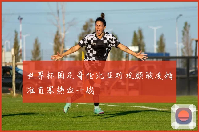 世界杯国足哥伦比亚对攻颜骏凌精准直塞热血一战