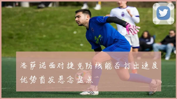 洛萨诺面对捷克防线能否打出速度优势首发悬念盘点