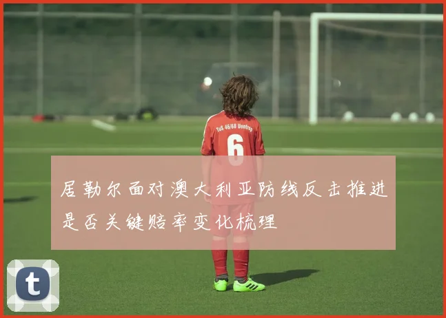 居勒尔面对澳大利亚防线反击推进是否关键赔率变化梳理