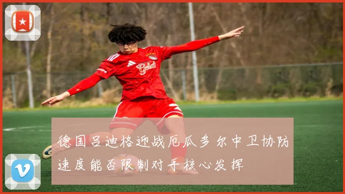德国吕迪格迎战厄瓜多尔中卫协防速度能否限制对手核心发挥
