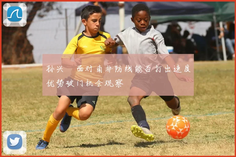 孙兴慜面对南非防线能否打出速度优势破门机会观察