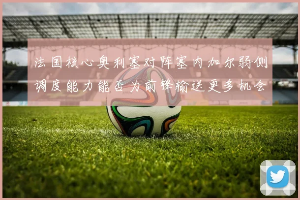 法国核心奥利塞对阵塞内加尔弱侧调度能力能否为前锋输送更多机会