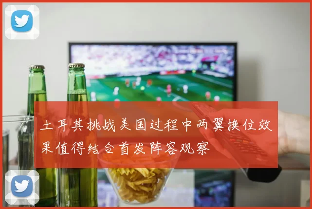 土耳其挑战美国过程中两翼换位效果值得结合首发阵容观察