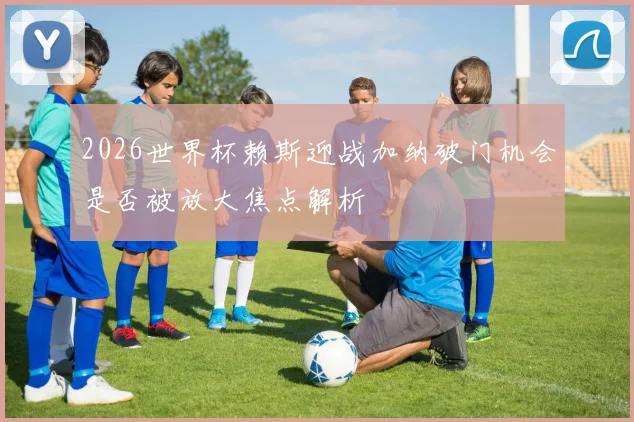 2026世界杯赖斯迎战加纳破门机会是否被放大焦点解析