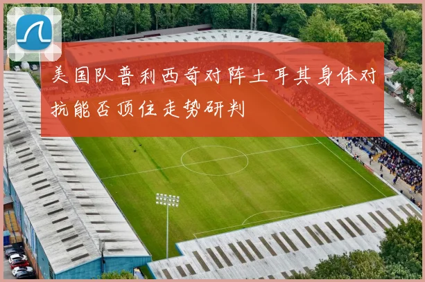 美国队普利西奇对阵土耳其身体对抗能否顶住走势研判