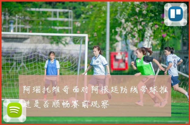阿瑙托维奇面对阿根廷防线带球推进是否顺畅赛前观察