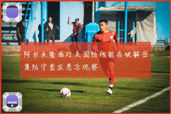 阿尔米隆面对美国防线能否破解密集防守首发悬念观察