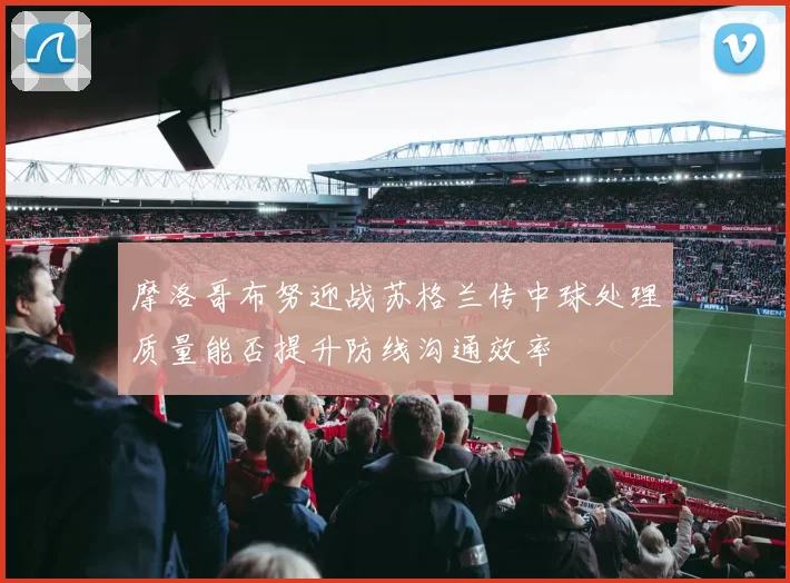 摩洛哥布努迎战苏格兰传中球处理质量能否提升防线沟通效率