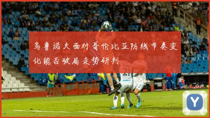 乌鲁诺夫面对哥伦比亚防线节奏变化能否破局走势研判