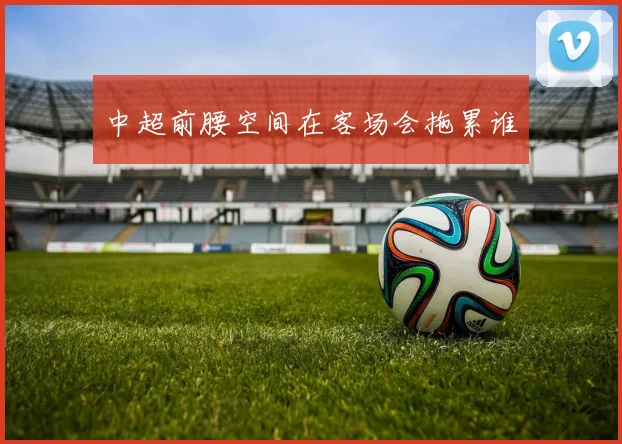 中超前腰空间在客场会拖累谁